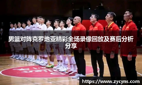 男篮对阵克罗地亚精彩全场录像回放及赛后分析分享